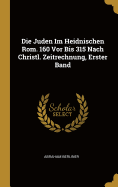 Die Juden Im Heidnischen ROM. 160 VOR Bis 315 Nach Christl. Zeitrechnung, Erster Band