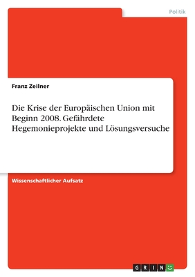 Die Krise der Europ?ischen Union mit Beginn 2008. Gef?hrdete Hegemonieprojekte und Lsungsversuche - Zeilner, Franz