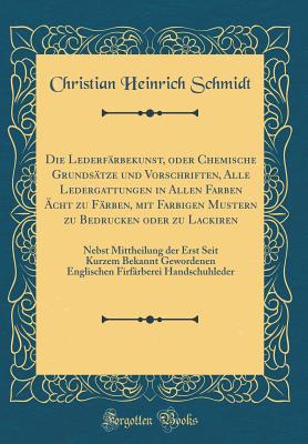 Die Lederfrbekunst, Oder Chemische Grundstze Und Vorschriften, Alle Ledergattungen in Allen Farben cht Zu Frben, Mit Farbigen Mustern Zu Bedrucken Oder Zu Lackiren: Nebst Mittheilung Der Erst Seit Kurzem Bekannt Gewordenen Englischen Firfrberei - Schmidt, Christian Heinrich