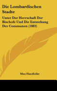 Die Lombardischen Stadte: Unter Der Herrschaft Der Bischofe Und Die Entstehung Der Communen (1883)