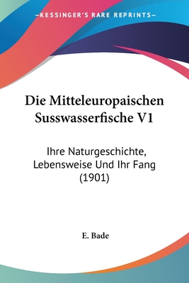 Die Mitteleuropaischen Susswasserfische V1: Ihre Naturgeschichte, Lebensweise Und Ihr Fang (1901) - Bade, E