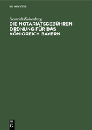 Die Notariatsgeb?hrenordnung F?r Das Knigreich Bayern: Mit Den Einschl?gigen Bestimmungen Des Geb?hrengesetzes in Der Fassung Vom 11. November 1899, Und Einer Tabellarischen Berechnung Der Bei Notariatsgesch?ften Anfallenden Staats-, Gemeinde- Und...