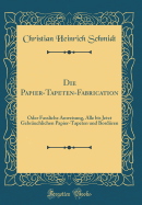 Die Papier-Tapeten-Fabrication: Oder Fassliche Anweisung, Alle Bis Jetzt Gebruchlichen Papier-Tapeten Und Bordren (Classic Reprint)