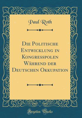 Die Politische Entwicklung in Kongre?polen W?hrend Der Deutschen Okkupation (Classic Reprint) - Roth, Paul, MD