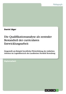 Die Qualifikationsanalyse als zentraler Bestandteil der curricularen Entwicklungsarbeit: Dargestellt am Beispiel beruflicher Weiterbildung der einfachen Arbeiten im Logistikbereich des Landkreises Hersfeld Rotenburg - J?ger, Daniel