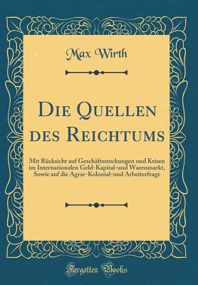 Die Quellen Des Reichtums: Mit Rcksicht Auf Geschftsstockungen Und Krisen Im Internationalen Geld-Kapital-Und Warenmarkt, Sowie Auf Die Agrar-Kolonial-Und Arbeiterfrage (Classic Reprint) - Wirth, Max