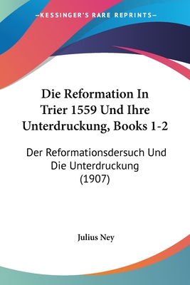 Die Reformation in Trier 1559 Und Ihre Unterdruckung, Books 1-2: Der Reformationsdersuch Und Die Unterdruckung (1907) - Ney, Julius