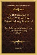 Die Reformation In Trier 1559 Und Ihre Unterdruckung, Books 1-2: Der Reformationsdersuch Und Die Unterdruckung (1907)