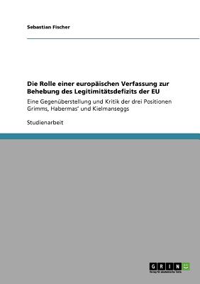 Die Rolle einer europ?ischen Verfassung zur Behebung des Legitimit?tsdefizits der EU: Eine Gegen?berstellung und Kritik der drei Positionen Grimms, Habermas' und Kielmanseggs - Fischer, Sebastian, Dr.