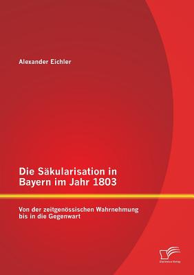 Die Sakularisation in Bayern Im Jahr 1803: Von Der Zeitgenossischen Wahrnehmung Bis in Die Gegenwart - Eichler, Alexander