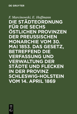 Die St?dteordnung F?r Die Sechs ?stlichen Provinzen Der Preu?ischen Monarchie Vom 30. Mai 1853. Das Gesetz, Betreffend Die Verfassung Und Verwaltung Der St?dte Und Flecken in Der Provinz Schleswig-Holstein Vom 14. April 1869: Mit Deren Erg?nzungen Und... - Marcinowski, F, and Hoffmann, E