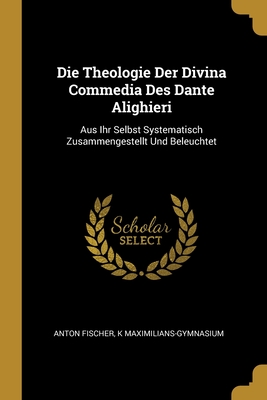 Die Theologie Der Divina Commedia Des Dante Alighieri: Aus Ihr Selbst Systematisch Zusammengestellt Und Beleuchtet - Fischer, Anton, and Maximilians-Gymnasium, K