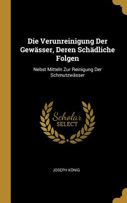 Die Verunreinigung Der Gewsser, Deren Schdliche Folgen: Nebst Mitteln Zur Reinigung Der Schmutzwsser - Knig, Joseph