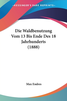 Die Waldbenutzung Vom 13 Bis Ende Des 18 Jahrhunderts (1888) - Endres, Max