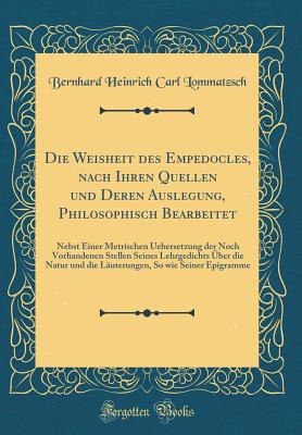 Die Weisheit Des Empedocles, Nach Ihren Quellen Und Deren Auslegung, Philosophisch Bearbeitet: Nebst Einer Metrischen Uebersetzung Der Noch Vorhandenen Stellen Seines Lehrgedichts ber Die Natur Und Die Luterungen, So Wie Seiner Epigramme - Lommatzsch, Bernhard Heinrich Carl