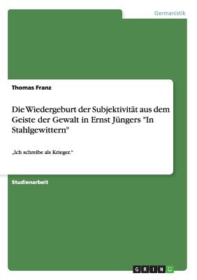 Die Wiedergeburt der Subjektivit?t aus dem Geiste der Gewalt in Ernst J?ngers In Stahlgewittern: "Ich schreibe als Krieger. - Franz, Thomas