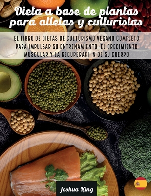 Dieta A Base De Plantas Para Atletas Y culturistas: El libro de dietas de culturismo vegano completo para impulsar su entrenamiento, el crecimiento muscular y la recuperacin de su cuerpo - King, Joshua