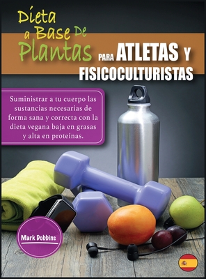 Dieta a Base de Plantas Para Atletas Y Fisicoculturistas: Suministrar a tu cuerpo las sustancias necesarias de forma sana y correcta con la dieta vegana baja en grasas y alta en prote?nas. - Dobbins, Mark