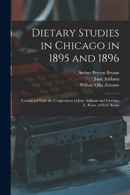 Dietary Studies in Chicago in 1895 and 1896: Conducted With the Cooperation of Jane Addams and Caroline L. Hunt, of Hull House - Addams, Jane, and Atwater, Wilbur Olin, and Bryant, Arthur Peyton