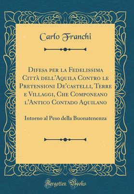 Difesa Per La Fedelissima Citta Dell'aquila Contro Le Pretensioni de'Castelli, Terre E Villaggi, Che Componeano L'Antico Contado Aquilano: Intorno Al Peso Della Buonatenenza (Classic Reprint) - Franchi, Carlo