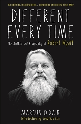 Different Every Time: The Authorised Biography of Robert Wyatt - O'Dair, Marcus, and Coe, Jonathan (Introduction by)