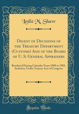 Digest of Decisions of the Treasury Department (Customs) and of the Board of U. S. General Appraisers: Rendered During Calendar Years 1898 to 1903, Inclusive, Under Various Acts of Congress (Classic Reprint) - Shaw, Leslie M
