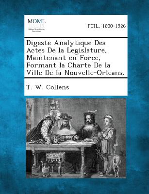 Digeste Analytique Des Actes de La Legislature, Maintenant En Force, Formant La Charte de La Ville de La Nouvelle-Orleans. - Collens, T W