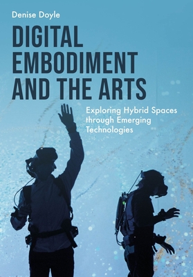 Digital Embodiment and the Arts: Exploring Hybrid Spaces Through Emerging Technologies - Doyle, Denise