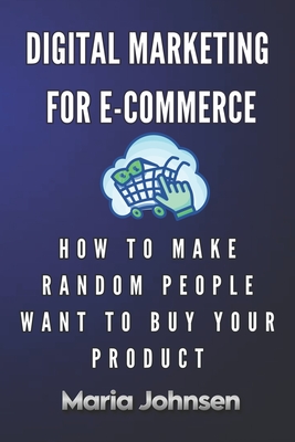 Digital Marketing for eCommerce: How to Make Random People Want to Buy Your Product - Johnsen, Maria