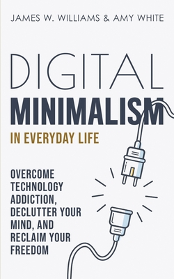 Digital Minimalism in Everyday Life: Overcome Technology Addiction, Declutter Your Mind, and Reclaim Your Freedom - White, Amy, and Williams, James W