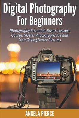 Digital Photography For Beginners: Photography Essentials Basics Lessons Course, Master Photography Art and Start Taking Better Pictures - Pierce, Angela