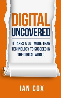 Digital Uncovered: It Takes a Lot More Than Technology to be Successful in the Digital World - Cox, Ian