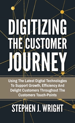 Digitizing The Customer Journey: Using the Latest Digital Technologies to Support Growth, Efficiency and Delight Customers Throughout the Customer's Touchpoints - Wright, Stephen J
