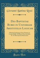 Dio Baptistae Rubei in Universam Aristotelis Logicam: Dilucida Explanatio Nunc Primm in Lucem Edita, Ad Illustr. Etreverendiss D. D. Hieronymum Bernerium (Classic Reprint)