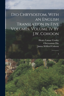 Dio Chrysostom, With an English translation in Five Volumes, Volume IV by J.W. Cohoon: 4 - Crosby, Henry Lamar, and Cohoon, James Wilfred, and Dio, Chrysostom