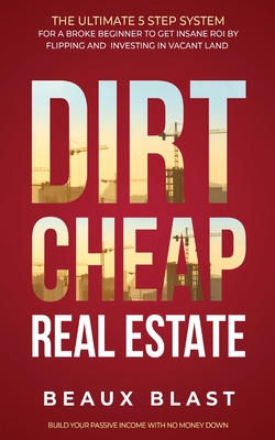 Dirt Cheap Real Estate: The Ultimate 5 Step System for a Broke Beginner to get INSANE ROI by Flipping and Investing in Vacant Land Build your Passive Income with No Money Down - Blast, Beaux