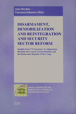 Disarmament, Demobilization and Reintegration and Security Sector Reform: Insights from UN Experience in Afghanistan, Burundi, the Central African Republic and the Democratic Republic of the Congo - Bryden, Alan (Editor), and Scherrer, Vincenza (Editor)