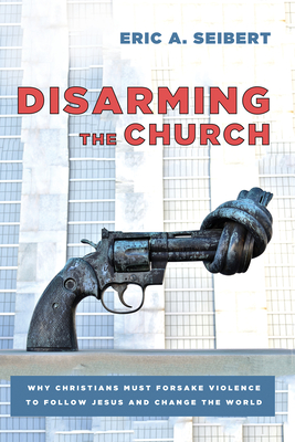 Disarming the Church: Why Christians Must Forsake Violence to Follow Jesus and Change the World - Seibert, Eric A