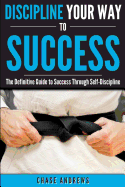 Discipline Your Way to Success: The Definitive Guide to Success Through Self-Discipline: Why Self-Discipline Is Crucial to Your Success Story and How to Take Control Over Your Thoughts and Actions