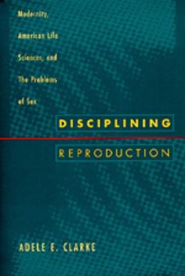 Disciplining Reproduction: Modernity, American Life Sciences, and the Problems of Sex - Clarke, Adele E, Professor