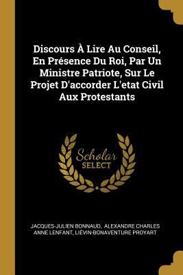 Discours a Lire Au Conseil, En Presence Du Roi, Par Un Ministre Patriote Sur Le Projet D'Accorder L'Etat Civil Aux Protestants: Sur Le Projet D'Accorder L'Etat Civil Aux Protestants (Classic Reprint) - Bonnaud, Jacques Julien