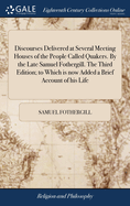 Discourses Delivered at Several Meeting Houses of the People Called Quakers. By the Late Samuel Fothergill. The Third Edition; to Which is now Added a Brief Account of his Life