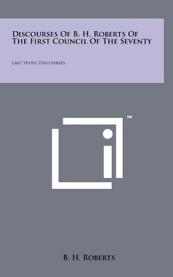 Discourses Of B. H. Roberts Of The First Council Of The Seventy: Last Seven Discourses - Roberts, B H