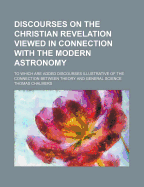 Discourses on the Christian Revelation Viewed in Connection with the Modern Astronomy: To Which Are Added Discourses Illustrative of the Connection Between Theory and General Science - Chalmers, Thomas