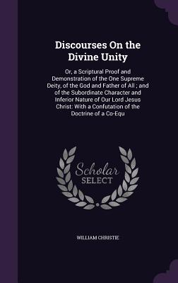 Discourses On the Divine Unity: Or, a Scriptural Proof and Demonstration of the One Supreme Deity, of the God and Father of All; and of the Subordinate Character and Inferior Nature of Our Lord Jesus Christ: With a Confutation of the Doctrine of a Co-Equ - Christie, William, Dr.