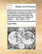 Discourses on the Love of God, and Its Influence on All the Passions with a Discovery of the Right Use and Abuse of Them in Matters of Religion. ... by I. Watts., D.D.