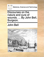 Discourses on the Nature and Cure of Wounds: ... by John Bell, Surgeon