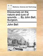 Discourses on the Nature and Cure of Wounds. ... by John Bell, Surgeon.