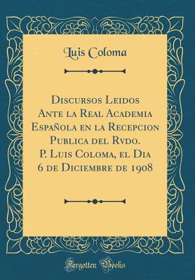 Discursos Leidos Ante La Real Academia Espanola En La Recepcion Publica del Rvdo. P. Luis Coloma, El Dia 6 de Diciembre de 1908 (Classic Reprint) - Coloma, Luis