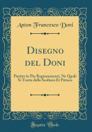 Disegno del Doni: Partito in Piu Ragionamenti, Ne Quali Si Tratta Della Scoltura Et Pittura (Classic Reprint)